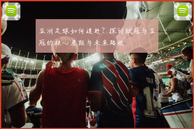 亚洲足球如何追赶？探讨欧冠与亚冠的核心差距与未来路径