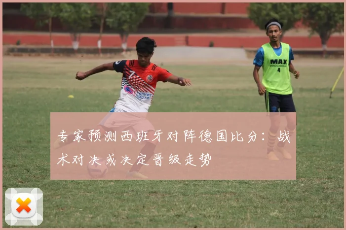 专家预测西班牙对阵德国比分：战术对决或决定晋级走势