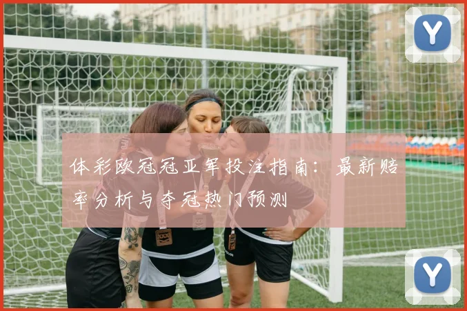 体彩欧冠冠亚军投注指南：最新赔率分析与夺冠热门预测