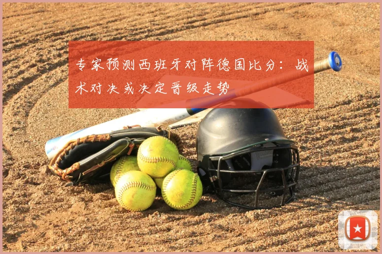 专家预测西班牙对阵德国比分:战术对决或决定晋级走势
