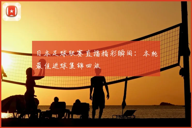 日本足球联赛直播精彩瞬间：本轮最佳进球集锦回放