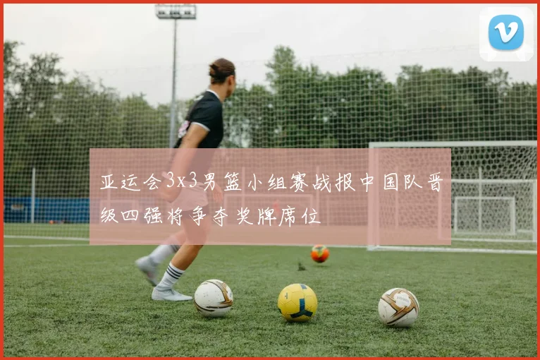 亚运会3x3男篮小组赛战报中国队晋级四强将争夺奖牌席位