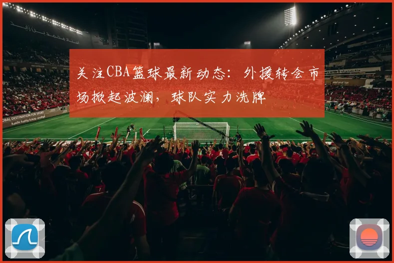 关注CBA篮球最新动态：外援转会市场掀起波澜，球队实力洗牌