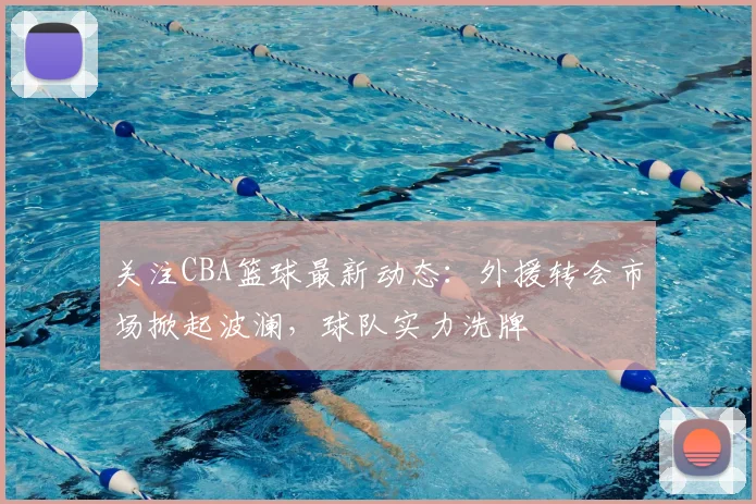关注CBA篮球最新动态：外援转会市场掀起波澜，球队实力洗牌